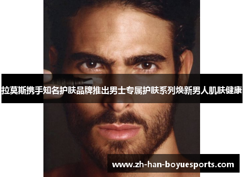 拉莫斯携手知名护肤品牌推出男士专属护肤系列焕新男人肌肤健康