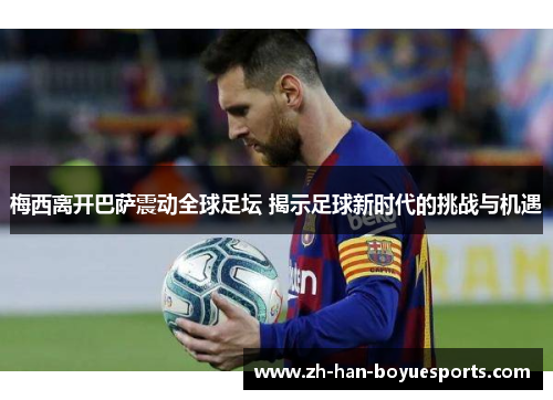 梅西离开巴萨震动全球足坛 揭示足球新时代的挑战与机遇