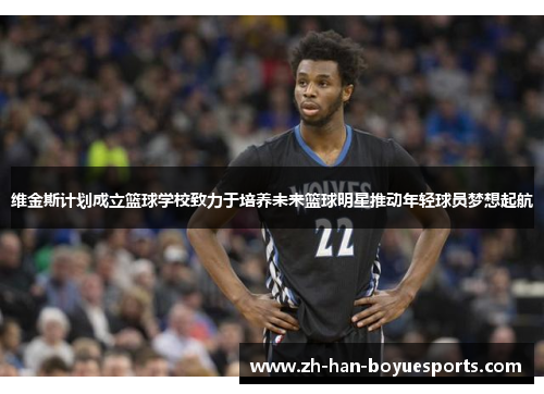 维金斯计划成立篮球学校致力于培养未来篮球明星推动年轻球员梦想起航 维金斯计划成立篮球学校致力于培养未来篮球明星推动年轻球员梦想起航
