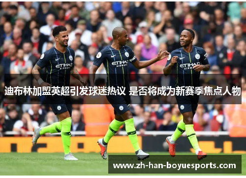 迪布林加盟英超引发球迷热议 是否将成为新赛季焦点人物 迪布林加盟英超引发球迷热议 是否将成为新赛季焦点人物