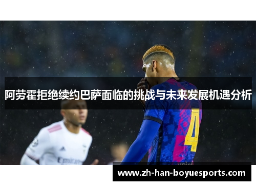 阿劳霍拒绝续约巴萨面临的挑战与未来发展机遇分析 阿劳霍拒绝续约巴萨面临的挑战与未来发展机遇分析
