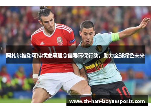 阿扎尔推动可持续发展理念倡导环保行动，助力全球绿色未来