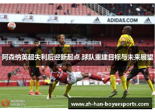 阿森纳英超失利后迎新起点 球队重建目标与未来展望 阿森纳英超失利后迎新起点 球队重建目标与未来展望