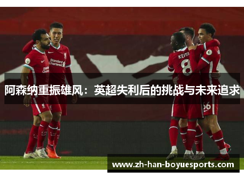 阿森纳重振雄风:英超失利后的挑战与未来追求 阿森纳重振雄风:英超失利后的挑战与未来追求