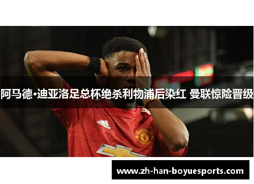 阿马德·迪亚洛足总杯绝杀利物浦后染红 曼联惊险晋级 阿马德·迪亚洛足总杯绝杀利物浦后染红 曼联惊险晋级